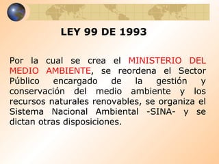 LEY 99 DE 1993 Por la cual se crea el  MINISTERIO DEL MEDIO AMBIENTE , se reordena el Sector Público encargado de la gestión y conservación del medio ambiente y los recursos naturales renovables, se organiza el Sistema Nacional Ambiental -SINA- y se dictan otras disposiciones.  