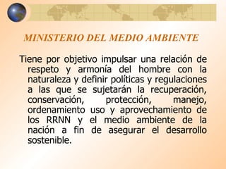 MINISTERIO DEL MEDIO AMBIENTE Tiene por objetivo impulsar una relación de respeto y armonía del hombre con la naturaleza y definir políticas y regulaciones a las que se sujetarán la recuperación, conservación, protección, manejo, ordenamiento uso y aprovechamiento de los RRNN y el medio ambiente de la nación a fin de asegurar el desarrollo sostenible. 