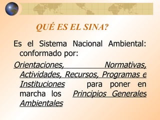 QUÉ ES EL SINA? Es el Sistema Nacional Ambiental: conformado por: Orientaciones, Normativas, Actividades, Recursos, Programas e Instituciones   para poner en marcha los  Principios Generales Ambientales 