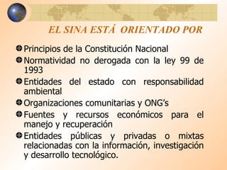 EL SINA ESTÁ  ORIENTADO POR Principios de la Constitución Nacional Normatividad no derogada con la ley 99 de 1993 Entidades del estado con responsabilidad ambiental Organizaciones comunitarias y ONG’s Fuentes y recursos económicos para el manejo y recuperación Entidades públicas y privadas o mixtas relacionadas con la información, investigación y desarrollo tecnológico. 
