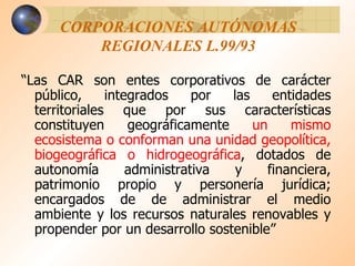 CORPORACIONES AUTÓNOMAS REGIONALES L.99/93 “ Las CAR son entes corporativos de carácter público, integrados por las entidades territoriales que por sus características constituyen geográficamente  un mismo ecosistema o conforman una unidad geopolítica, biogeográfica o hidrogeográfica , dotados de autonomía administrativa y financiera, patrimonio propio y personería jurídica; encargados de de administrar el medio ambiente y los recursos naturales renovables y propender por un desarrollo sostenible” 