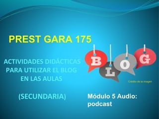 ACTIVIDADES DIDÁCTICAS
PARA UTILIZAR EL BLOG
EN LAS AULAS
(SECUNDARIA)
Crédito de la imagen
PREST GARA 175
Módulo 5 Audio:
podcast
 