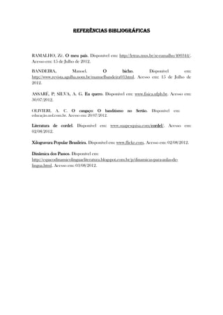 REFERÊNCIAS BIBLIOGRÁFICAS
RAMALHO, Zé. O meu país. Disponível em: http://letras.mus.br/ze-ramalho/400344/.
Acesso em: 15 de Julho de 2012.
BANDEIRA, Manoel. O bicho. Disponível em:
http://www.revista.agulha.nom.br/manuelbandeira03.html. Acesso em: 15 de Julho de
2012.
ASSARÉ, P; SILVA, A. G. Eu quero. Disponível em: www.fisica.ufpb.br. Acesso em:
30/07/2012.
OLIVIERI, A. C. O cangaço: O banditismo no Sertão. Disponível em:
educação.uol.com.br. Acesso em: 20/07/2012.
Literatura de cordel. Disponível em: www.suapesquisa.com/cordel/. Acesso em:
02/08/2012.
Xilogravura Popular Brasileira. Disponível em: www.flickr.com. Acesso em: 02/08/2012.
Dinâmica dos Passos. Disponível em:
http://espacodinamicolinguaeliteratura.blogspot.com.br/p/dinamicas-para-aulas-de-
lingua.html. Acesso em: 03/08/2012.
 