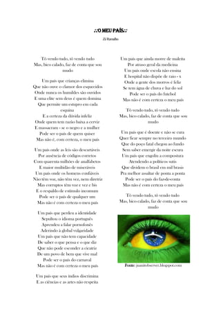 ♪♪O Meu País♪♪
ZéRamalho
Tô vendo tudo, tô vendo tudo
Mas, bico calado, faz de conta que sou
mudo
Um país que crianças elimina
Que não ouve o clamor dos esquecidos
Onde nunca os humildes são ouvidos
E uma elite sem deus é quem domina
Que permite um estupro em cada
esquina
E a certeza da dúvida infeliz
Onde quem tem razão baixa a cerviz
E massacram - se o negro e a mulher
Pode ser o país de quem quiser
Mas não é, com certeza, o meu país
Um país onde as leis são descartáveis
Por ausência de códigos corretos
Com quarenta milhões de analfabetos
E maior multidão de miseráveis
Um país onde os homens confiáveis
Não têm voz, não têm vez, nem diretriz
Mas corruptos têm voz e vez e bis
E o respaldo de estímulo incomum
Pode ser o país de qualquer um
Mas não é com certeza o meu país
Um país que perdeu a identidade
Sepultou o idioma português
Aprendeu a falar pornofonês
Aderindo à global vulgaridade
Um país que não tem capacidade
De saber o que pensa e o que diz
Que não pode esconder a cicatriz
De um povo de bem que vive mal
Pode ser o país do carnaval
Mas não é com certeza o meu país
Um país que seus índios discrimina
E as ciências e as artes não respeita
Um país que ainda morre de maleita
Por atraso geral da medicina
Um país onde escola não ensina
E hospital não dispõe de raio - x
Onde a gente dos morros é feliz
Se tem água de chuva e luz do sol
Pode ser o país do futebol
Mas não é com certeza o meu país
Tô vendo tudo, tô vendo tudo
Mas, bico calado, faz de conta que sou
mudo
Um país que é doente e não se cura
Quer ficar sempre no terceiro mundo
Que do poço fatal chegou ao fundo
Sem saber emergir da noite escura
Um país que engoliu a compostura
Atendendo a políticos sutis
Que dividem o brasil em mil brasis
Pra melhor assaltar de ponta a ponta
Pode ser o país do faz-de-conta
Mas não é com certeza o meu país
Tô vendo tudo, tô vendo tudo
Mas, bico calado, faz de conta que sou
mudo
Fonte: juanitobserver.blogspot.com
 