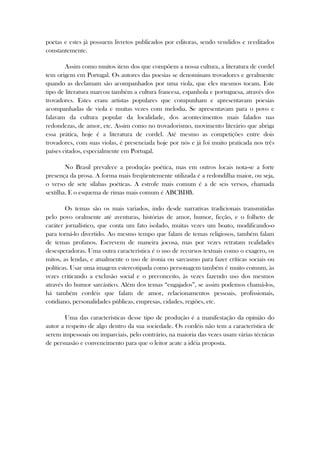 poetas e estes já possuem livretos publicados por editoras, sendo vendidos e reeditados
constantemente.
Assim como muitos itens dos que compõem a nossa cultura, a literatura de cordel
tem origem em Portugal. Os autores das poesias se denominam trovadores e geralmente
quando as declamam são acompanhados por uma viola, que eles mesmos tocam. Este
tipo de literatura marcou também a cultura francesa, espanhola e portuguesa, através dos
trovadores. Estes eram artistas populares que compunham e apresentavam poesias
acompanhadas de viola e muitas vezes com melodia. Se apresentavam para o povo e
falavam da cultura popular da localidade, dos acontecimentos mais falados nas
redondezas, de amor, etc. Assim como no trovadorismo, movimento literário que abriga
essa prática, hoje é a literatura de cordel. Até mesmo as competições entre dois
trovadores, com suas violas, é presenciada hoje por nós e já foi muito praticada nos três
países citados, especialmente em Portugal.
No Brasil prevalece a produção poética, mas em outros locais nota-se a forte
presença da prosa. A forma mais freqüentemente utilizada é a redondilha maior, ou seja,
o verso de sete sílabas poéticas. A estrofe mais comum é a de seis versos, chamada
sextilha. E o esquema de rimas mais comum é ABCBDB.
Os temas são os mais variados, indo desde narrativas tradicionais transmitidas
pelo povo oralmente até aventuras, histórias de amor, humor, ficção, e o folheto de
caráter jornalístico, que conta um fato isolado, muitas vezes um boato, modificando-o
para torná-lo divertido. Ao mesmo tempo que falam de temas religiosos, também falam
de temas profanos. Escrevem de maneira jocosa, mas por vezes retratam realidades
desesperadoras. Uma outra característica é o uso de recursos textuais como o exagero, os
mitos, as lendas, e atualmente o uso de ironia ou sarcasmo para fazer críticas sociais ou
políticas. Usar uma imagem estereotipada como personagem também é muito comum, às
vezes criticando a exclusão social e o preconceito, às vezes fazendo uso dos mesmos
através do humor sarcástico. Além dos temas “engajados”, se assim podemos chamá-los,
há também cordéis que falam de amor, relacionamentos pessoais, profissionais,
cotidiano, personalidades públicas, empresas, cidades, regiões, etc.
Uma das características desse tipo de produção é a manifestação da opinião do
autor a respeito de algo dentro da sua sociedade. Os cordéis não tem a característica de
serem impessoais ou imparciais, pelo contrário, na maioria das vezes usam várias técnicas
de persuasão e convencimento para que o leitor acate a idéia proposta.
 