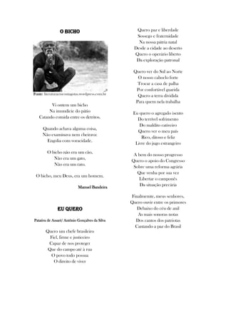 O Bicho
Fonte: literaturaemcontagotas.wordpress.com.br
Vi ontem um bicho
Na imundície do pátio
Catando comida entre os detritos.
Quando achava alguma coisa,
Não examinava nem cheirava:
Engolia com voracidade.
O bicho não era um cão,
Não era um gato,
Não era um rato.
O bicho, meu Deus, era um homem.
Manuel Bandeira
Eu Quero
Patativa de Assaré/ Antônio Gonçalves da Silva
Quero um chefe brasileiro
Fiel, firme e justiceiro
Capaz de nos proteger
Que do campo até à rua
O povo todo possua
O direito de viver
Quero paz e liberdade
Sossego e fraternidade
Na nossa pátria natal
Desde a cidade ao deserto
Quero o operário liberto
Da exploração patronal
Quero ver do Sul ao Norte
O nosso caboclo forte
Trocar a casa de palha
Por confortável guarida
Quero a terra dividida
Para quem nela trabalha
Eu quero o agregado isento
Do terrível sofrimento
Do maldito cativeiro
Quero ver o meu país
Rico, ditoso e feliz
Livre do jugo estrangeiro
A bem do nosso progresso
Quero o apoio do Congresso
Sobre uma reforma agrária
Que venha por sua vez
Libertar o camponês
Da situação precária
Finalmemte, meus senhores,
Quero ouvir entre os primores
Debaixo do céu de anil
As mais sonoras notas
Dos cantos dos patriotas
Cantando a paz do Brasil
 
