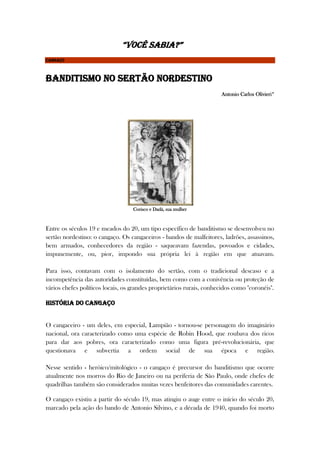 “VOCÊ SABIA?”
CANGAÇO
Banditismo no sertão nordestino
Antonio Carlos Olivieri*
Corisco e Dadá, sua mulher
Entre os séculos 19 e meados do 20, um tipo específico de banditismo se desenvolveu no
sertão nordestino: o cangaço. Os cangaceiros - bandos de malfeitores, ladrões, assassinos,
bem armados, conhecedores da região - saqueavam fazendas, povoados e cidades,
impunemente, ou, pior, impondo sua própria lei à região em que atuavam.
Para isso, contavam com o isolamento do sertão, com o tradicional descaso e a
incompetência das autoridades constituídas, bem como com a conivência ou proteção de
vários chefes políticos locais, os grandes proprietários rurais, conhecidos como "coronéis".
História do cangaço
O cangaceiro - um deles, em especial, Lampião - tornou-se personagem do imaginário
nacional, ora caracterizado como uma espécie de Robin Hood, que roubava dos ricos
para dar aos pobres, ora caracterizado como uma figura pré-revolucionária, que
questionava e subvertia a ordem social de sua época e região.
Nesse sentido - heróico/mitológico - o cangaço é precursor do banditismo que ocorre
atualmente nos morros do Rio de Janeiro ou na periferia de São Paulo, onde chefes de
quadrilhas também são considerados muitas vezes benfeitores das comunidades carentes.
O cangaço existiu a partir do século 19, mas atingiu o auge entre o início do século 20,
marcado pela ação do bando de Antonio Silvino, e a década de 1940, quando foi morto
 