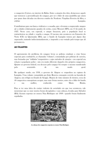 o cangaceiro Corisco, no interior da Bahia. Entre a atuação dos dois, destacou-se aquele
que tornou-se a personificação do cangaço, por ser o líder de uma quadrilha que atuou
por quase duas décadas em diversos estados do Nordeste: Virgulino Ferreira da Silva, o
célebre Lampião.
Contribuíram para sua fama a violência e a ousadia, que o levaram a empreender ataques
até a cidades relativamente grandes do sertão, como Mossoró (RN), em 13 de junho de
1927. Nesse caso, em especial, o ataque fracassou, pois a população local se
entrincheirou na cidade e repeliu o ataque. O mesmo não aconteceu em Limoeiro do
Norte (CE) ou Queimadas (BA), que o bando de Lampião tomou por alguns dias
saqueando, matando indiscriminadamente, e impondo a sua vontade pelo tempo que ali
permaneceu.
As volantes
O agravamento do problema do cangaço levou as polícias estaduais a criar forças
especiais para combatê-lo, as chamadas "volantes", comandadas por policiais de carreira,
mas formadas por "soldados" temporários e cujos métodos de atuação - em especial em
relação à população pobre - não era muito diferente daqueles dos próprios cangaceiros.
Quanto ao governo federal, seu descaso pelo cangaço foi sempre o mesmo manifestado
pelo semi-árido de um modo geral.
De qualquer modo, em 1938, o governo de Alagoas se empenhou na captura de
Lampião. Uma volante comandada por João Bezerra conseguiu cercá-lo na fazenda de
Angicos, um refúgio no Estado de Sergipe. Depois de vinte minutos de tiroteio, cerca de
40 cangaceiros conseguiram escapar, mas onze foram mortos, entre eles o líder do bando
e sua mulher, conhecida como Maria Bonita.
Para se ter uma ideia do caráter violento da sociedade em que isso aconteceu, vale
mencionar que os onze mortos foram decapitados e suas cabeças, levadas para Salvador
(BA), ficaram expostas no museu Nina Rodrigues até 1968 - quando foram finalmente
sepultadas.
As cabeças dos cangaceiros expostas no museu Nina Rodrigues
 