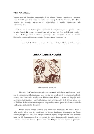 O fim do cangaço
Lugar-tenente de Lampião, o cangaceiro Corisco jurou vingança e continuou a atuar até
maio de 1940, quando também foi morto num cerco policial. Na década de 40, o Brasil
passava por grandes transformações econômicas e sociais, promovidas pela
industrialização.
A evolução dos meios de transporte e comunicação integravam pouco a pouco o sertão
ao resto do país. De resto, a necessidade de mão de obra nas fábricas do Rio de Janeiro e
de São Paulo passaram a atrair a população do semi-árido. Assim, as diversas
circunstâncias que originaram o cangaço desapareceram junto com ele.
*Antonio Carlos Olivieri é escritor, jornalista e diretor da Página 3 Pedagogia & Comunicação.
Literatura de Cordel
Fonte: tonymacedo.blogspot.com
Literatura de Cordel é uma das formas de poesia advinda do Nordeste do Brasil,
que já foi muito desvalorizada, mas hoje em dia vem sendo aceita e respeitada tendo até
mesmo uma Academia Brasileira de Literatura de Cordel. Devido ao linguajar mais
despojado, regionalizado e informal utilizado para a composição deste tipo de texto, essa
modalidade de literatura nem sempre foi respeitada e houve quem acreditasse no fim do
cordel, mas ainda não foi dessa vez.
Vemos a cada dia que o cordel vem sendo mais valorizado por todo o Brasil e
pelo mundo. Os textos são publicados em livretos fabricados praticamente de forma
manual pelo próprio autor, eles têm geralmente 8 páginas mas podem ter mais, variando
entre 8 e 32. As páginas medem 11x16cm e são comercializadas pelos próprios autores.
Leandro Gomes de Barros e João Martins de Atahyde são dois dentre os primeiros
 