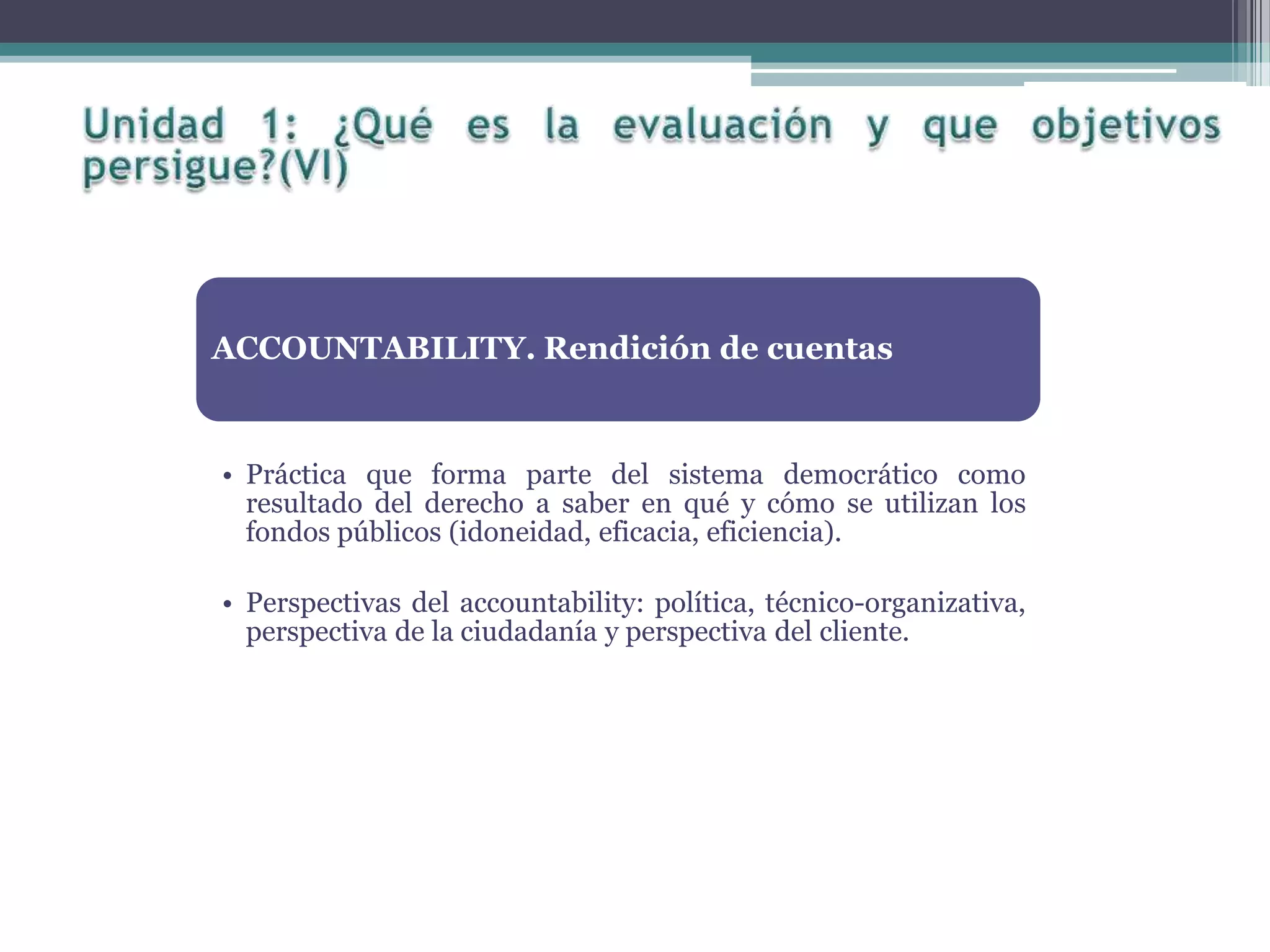 ACCOUNTABILITY. Rendición de cuentas
• Práctica que forma parte del sistema democrático como
resultado del derecho a saber en qué y cómo se utilizan los
fondos públicos (idoneidad, eficacia, eficiencia).
• Perspectivas del accountability: política, técnico-organizativa,
perspectiva de la ciudadanía y perspectiva del cliente.
 