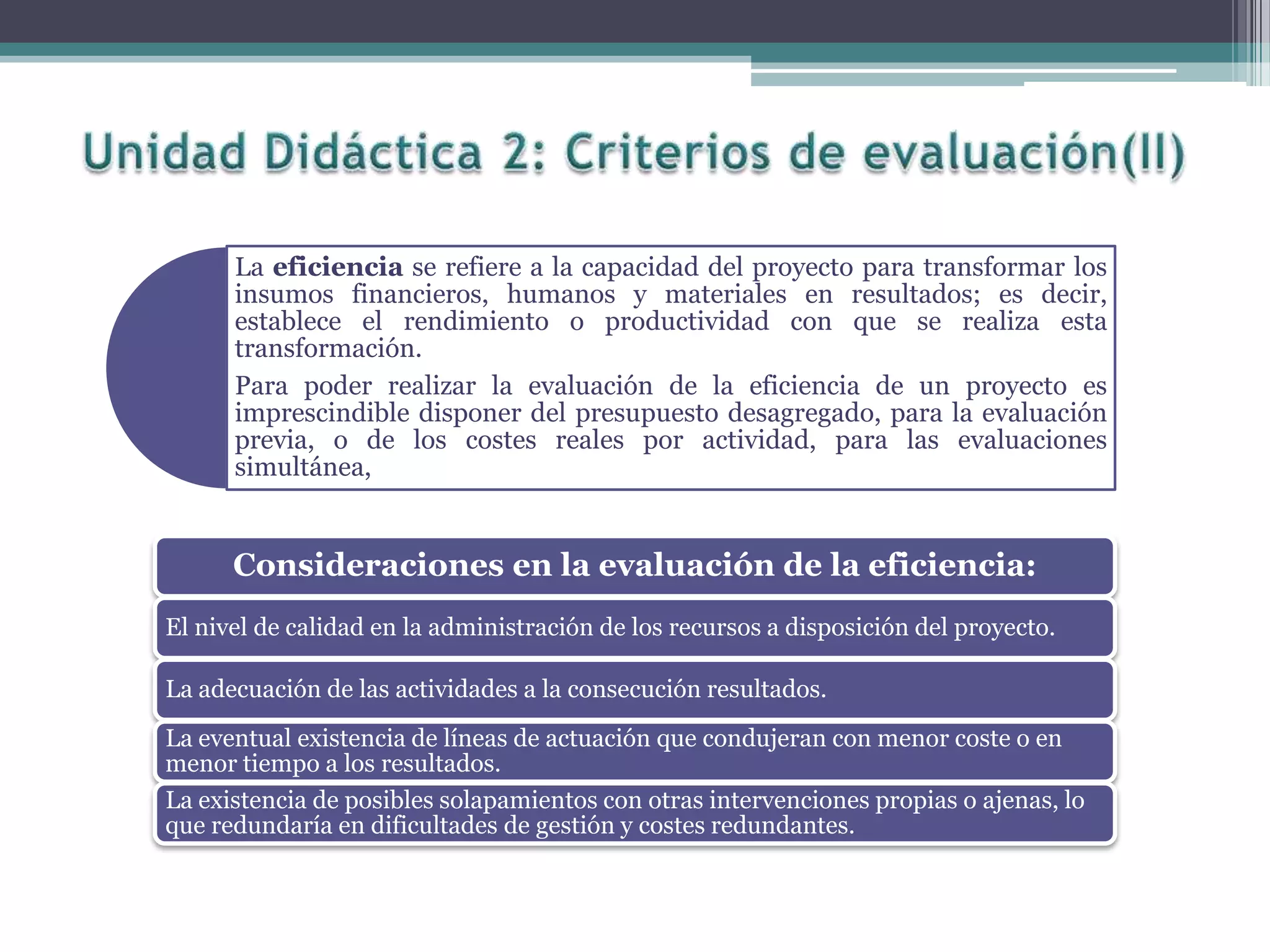 La eficiencia se refiere a la capacidad del proyecto para transformar los
insumos financieros, humanos y materiales en resultados; es decir,
establece el rendimiento o productividad con que se realiza esta
transformación.
Para poder realizar la evaluación de la eficiencia de un proyecto es
imprescindible disponer del presupuesto desagregado, para la evaluación
previa, o de los costes reales por actividad, para las evaluaciones
simultánea,
Consideraciones en la evaluación de la eficiencia:
El nivel de calidad en la administración de los recursos a disposición del proyecto.
La adecuación de las actividades a la consecución resultados.
La eventual existencia de líneas de actuación que condujeran con menor coste o en
menor tiempo a los resultados.
La existencia de posibles solapamientos con otras intervenciones propias o ajenas, lo
que redundaría en dificultades de gestión y costes redundantes.
 