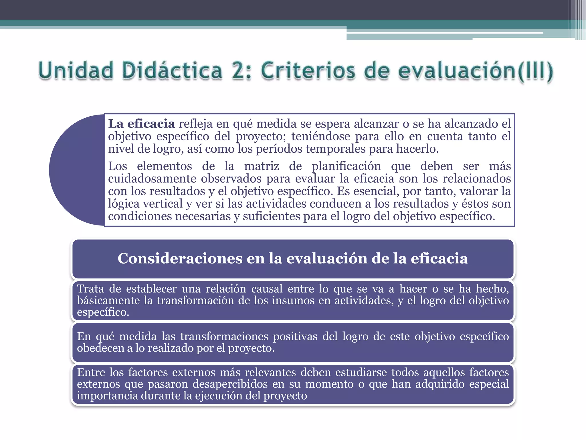 La eficacia refleja en qué medida se espera alcanzar o se ha alcanzado el
objetivo específico del proyecto; teniéndose para ello en cuenta tanto el
nivel de logro, así como los períodos temporales para hacerlo.
Los elementos de la matriz de planificación que deben ser más
cuidadosamente observados para evaluar la eficacia son los relacionados
con los resultados y el objetivo específico. Es esencial, por tanto, valorar la
lógica vertical y ver si las actividades conducen a los resultados y éstos son
condiciones necesarias y suficientes para el logro del objetivo específico.
Consideraciones en la evaluación de la eficacia
Trata de establecer una relación causal entre lo que se va a hacer o se ha hecho,
básicamente la transformación de los insumos en actividades, y el logro del objetivo
específico.
En qué medida las transformaciones positivas del logro de este objetivo específico
obedecen a lo realizado por el proyecto.
Entre los factores externos más relevantes deben estudiarse todos aquellos factores
externos que pasaron desapercibidos en su momento o que han adquirido especial
importancia durante la ejecución del proyecto
 
