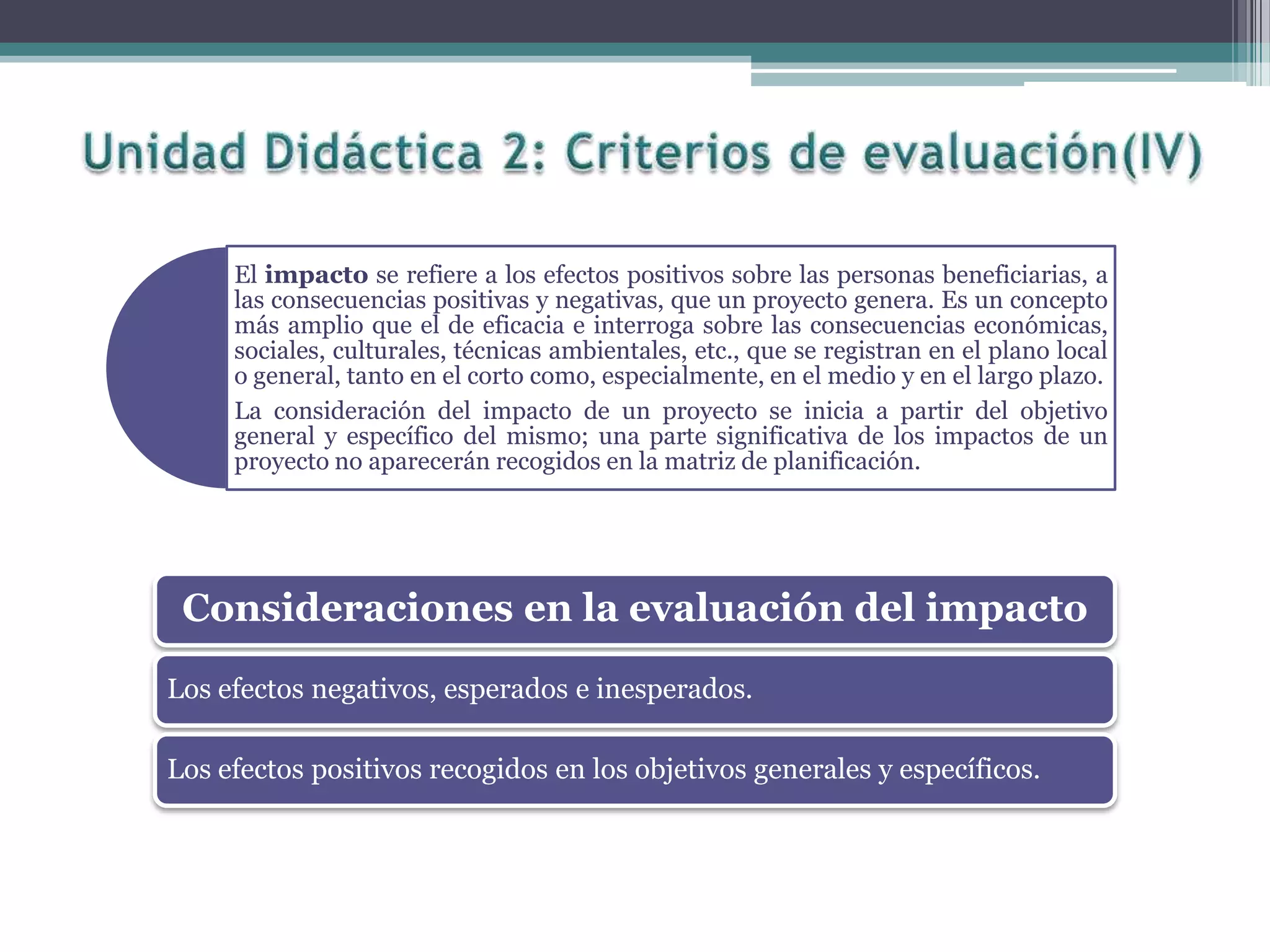 El impacto se refiere a los efectos positivos sobre las personas beneficiarias, a
las consecuencias positivas y negativas, que un proyecto genera. Es un concepto
más amplio que el de eficacia e interroga sobre las consecuencias económicas,
sociales, culturales, técnicas ambientales, etc., que se registran en el plano local
o general, tanto en el corto como, especialmente, en el medio y en el largo plazo.
La consideración del impacto de un proyecto se inicia a partir del objetivo
general y específico del mismo; una parte significativa de los impactos de un
proyecto no aparecerán recogidos en la matriz de planificación.
Consideraciones en la evaluación del impacto
Los efectos negativos, esperados e inesperados.
Los efectos positivos recogidos en los objetivos generales y específicos.
 
