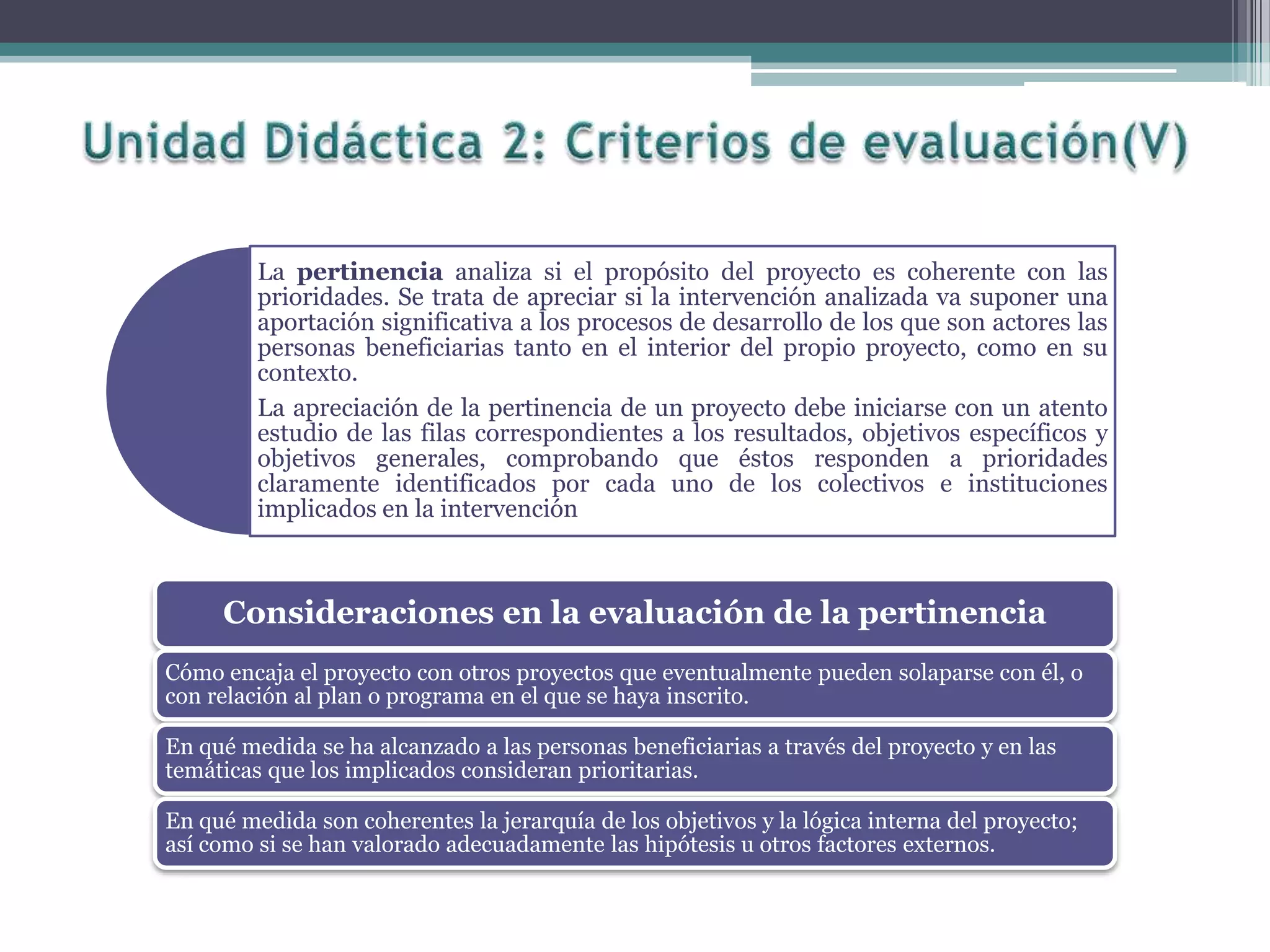 La pertinencia analiza si el propósito del proyecto es coherente con las
prioridades. Se trata de apreciar si la intervención analizada va suponer una
aportación significativa a los procesos de desarrollo de los que son actores las
personas beneficiarias tanto en el interior del propio proyecto, como en su
contexto.
La apreciación de la pertinencia de un proyecto debe iniciarse con un atento
estudio de las filas correspondientes a los resultados, objetivos específicos y
objetivos generales, comprobando que éstos responden a prioridades
claramente identificados por cada uno de los colectivos e instituciones
implicados en la intervención
Consideraciones en la evaluación de la pertinencia
Cómo encaja el proyecto con otros proyectos que eventualmente pueden solaparse con él, o
con relación al plan o programa en el que se haya inscrito.
En qué medida se ha alcanzado a las personas beneficiarias a través del proyecto y en las
temáticas que los implicados consideran prioritarias.
En qué medida son coherentes la jerarquía de los objetivos y la lógica interna del proyecto;
así como si se han valorado adecuadamente las hipótesis u otros factores externos.
 