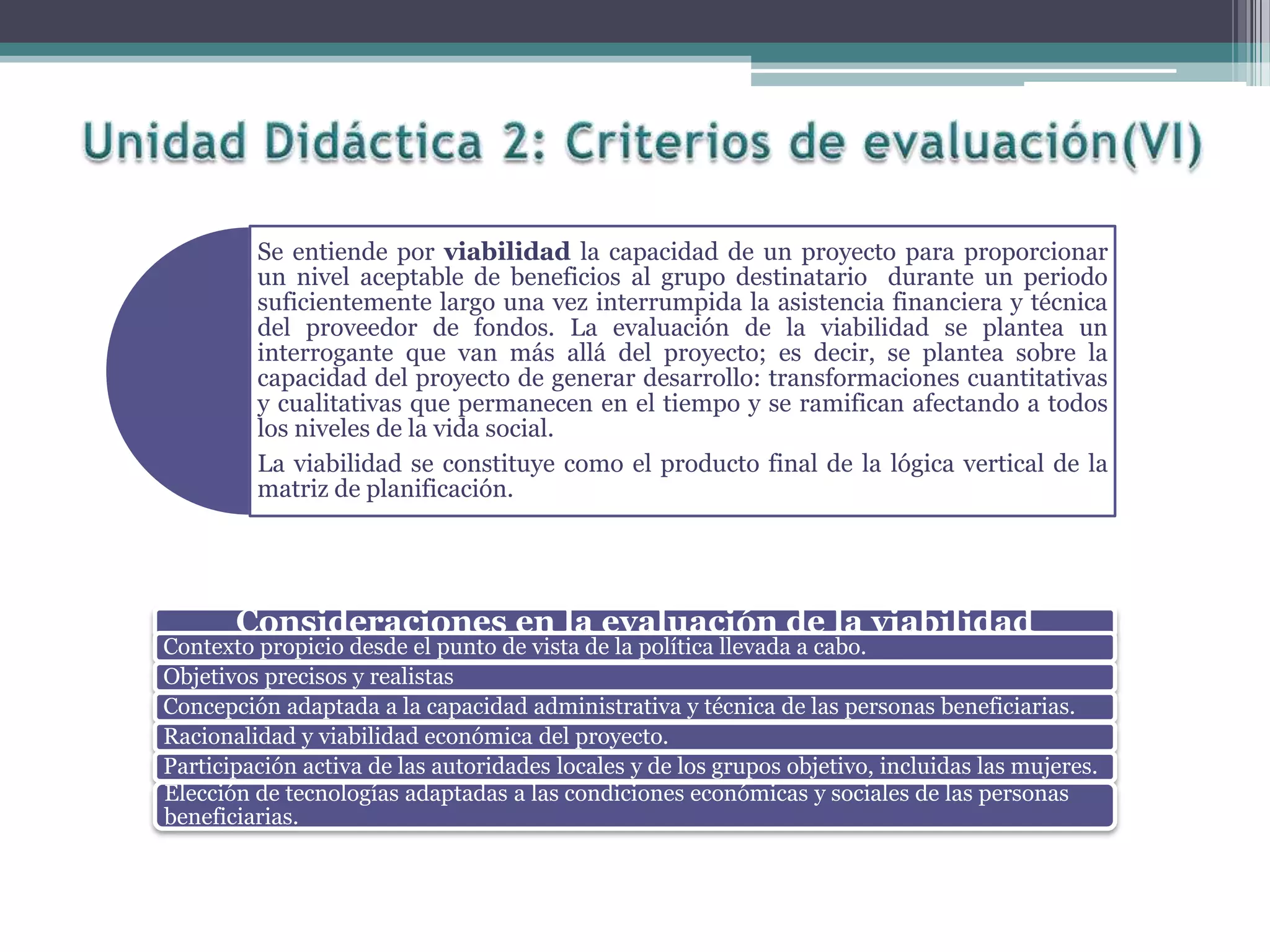 Se entiende por viabilidad la capacidad de un proyecto para proporcionar
un nivel aceptable de beneficios al grupo destinatario durante un periodo
suficientemente largo una vez interrumpida la asistencia financiera y técnica
del proveedor de fondos. La evaluación de la viabilidad se plantea un
interrogante que van más allá del proyecto; es decir, se plantea sobre la
capacidad del proyecto de generar desarrollo: transformaciones cuantitativas
y cualitativas que permanecen en el tiempo y se ramifican afectando a todos
los niveles de la vida social.
La viabilidad se constituye como el producto final de la lógica vertical de la
matriz de planificación.
Consideraciones en la evaluación de la viabilidad
Contexto propicio desde el punto de vista de la política llevada a cabo.
Objetivos precisos y realistas
Concepción adaptada a la capacidad administrativa y técnica de las personas beneficiarias.
Racionalidad y viabilidad económica del proyecto.
Participación activa de las autoridades locales y de los grupos objetivo, incluidas las mujeres.
Elección de tecnologías adaptadas a las condiciones económicas y sociales de las personas
beneficiarias.
 