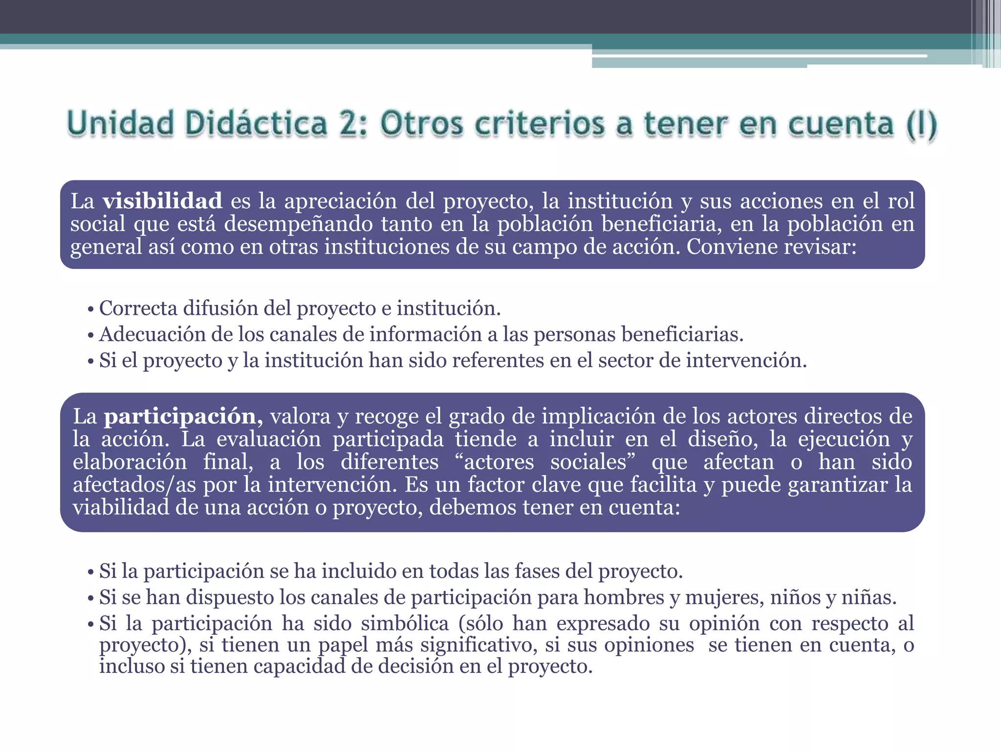 La visibilidad es la apreciación del proyecto, la institución y sus acciones en el rol
social que está desempeñando tanto en la población beneficiaria, en la población en
general así como en otras instituciones de su campo de acción. Conviene revisar:
• Correcta difusión del proyecto e institución.
• Adecuación de los canales de información a las personas beneficiarias.
• Si el proyecto y la institución han sido referentes en el sector de intervención.
La participación, valora y recoge el grado de implicación de los actores directos de
la acción. La evaluación participada tiende a incluir en el diseño, la ejecución y
elaboración final, a los diferentes “actores sociales” que afectan o han sido
afectados/as por la intervención. Es un factor clave que facilita y puede garantizar la
viabilidad de una acción o proyecto, debemos tener en cuenta:
• Si la participación se ha incluido en todas las fases del proyecto.
• Si se han dispuesto los canales de participación para hombres y mujeres, niños y niñas.
• Si la participación ha sido simbólica (sólo han expresado su opinión con respecto al
proyecto), si tienen un papel más significativo, si sus opiniones se tienen en cuenta, o
incluso si tienen capacidad de decisión en el proyecto.
 