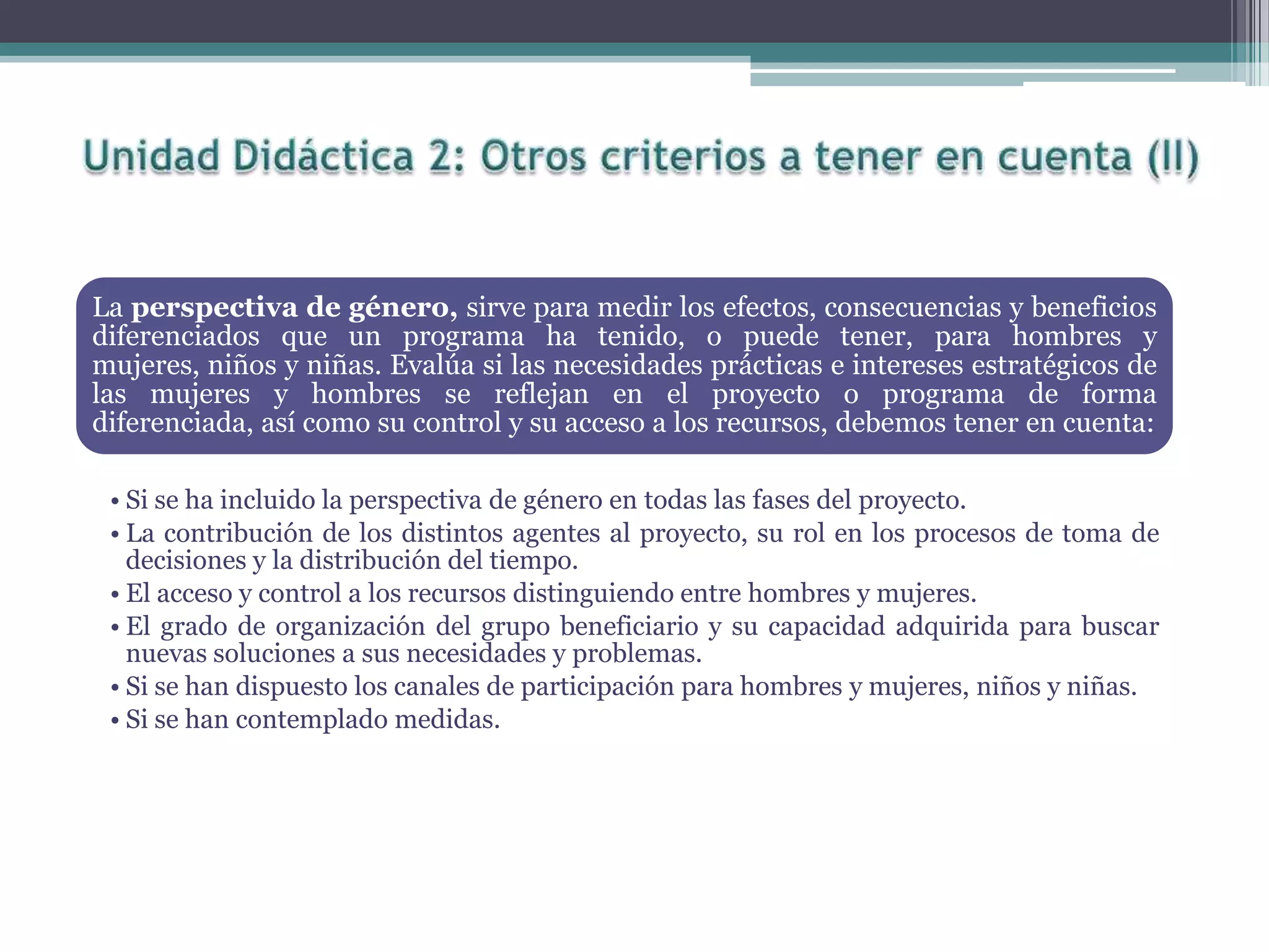 La perspectiva de género, sirve para medir los efectos, consecuencias y beneficios
diferenciados que un programa ha tenido, o puede tener, para hombres y
mujeres, niños y niñas. Evalúa si las necesidades prácticas e intereses estratégicos de
las mujeres y hombres se reflejan en el proyecto o programa de forma
diferenciada, así como su control y su acceso a los recursos, debemos tener en cuenta:
• Si se ha incluido la perspectiva de género en todas las fases del proyecto.
• La contribución de los distintos agentes al proyecto, su rol en los procesos de toma de
decisiones y la distribución del tiempo.
• El acceso y control a los recursos distinguiendo entre hombres y mujeres.
• El grado de organización del grupo beneficiario y su capacidad adquirida para buscar
nuevas soluciones a sus necesidades y problemas.
• Si se han dispuesto los canales de participación para hombres y mujeres, niños y niñas.
• Si se han contemplado medidas.
 