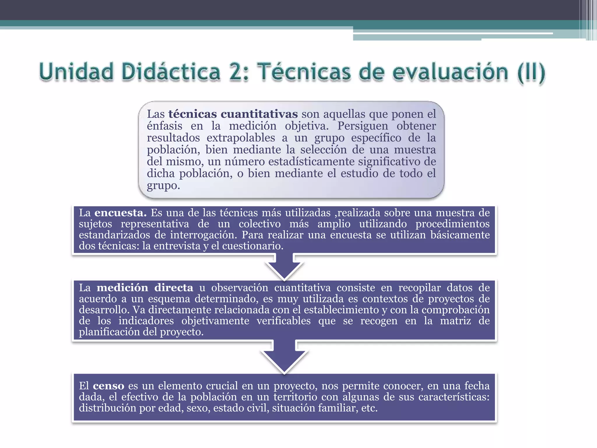Las técnicas cuantitativas son aquellas que ponen el
énfasis en la medición objetiva. Persiguen obtener
resultados extrapolables a un grupo específico de la
población, bien mediante la selección de una muestra
del mismo, un número estadísticamente significativo de
dicha población, o bien mediante el estudio de todo el
grupo.
El censo es un elemento crucial en un proyecto, nos permite conocer, en una fecha
dada, el efectivo de la población en un territorio con algunas de sus características:
distribución por edad, sexo, estado civil, situación familiar, etc.
La medición directa u observación cuantitativa consiste en recopilar datos de
acuerdo a un esquema determinado, es muy utilizada es contextos de proyectos de
desarrollo. Va directamente relacionada con el establecimiento y con la comprobación
de los indicadores objetivamente verificables que se recogen en la matriz de
planificación del proyecto.
La encuesta. Es una de las técnicas más utilizadas ,realizada sobre una muestra de
sujetos representativa de un colectivo más amplio utilizando procedimientos
estandarizados de interrogación. Para realizar una encuesta se utilizan básicamente
dos técnicas: la entrevista y el cuestionario.
 