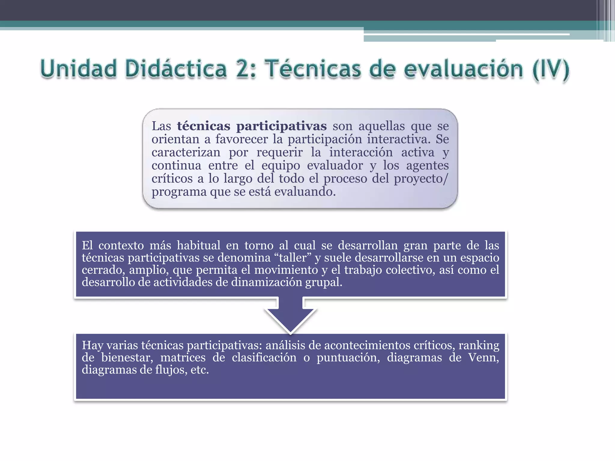Las técnicas participativas son aquellas que se
orientan a favorecer la participación interactiva. Se
caracterizan por requerir la interacción activa y
continua entre el equipo evaluador y los agentes
críticos a lo largo del todo el proceso del proyecto/
programa que se está evaluando.
Hay varias técnicas participativas: análisis de acontecimientos críticos, ranking
de bienestar, matrices de clasificación o puntuación, diagramas de Venn,
diagramas de flujos, etc.
El contexto más habitual en torno al cual se desarrollan gran parte de las
técnicas participativas se denomina “taller” y suele desarrollarse en un espacio
cerrado, amplio, que permita el movimiento y el trabajo colectivo, así como el
desarrollo de actividades de dinamización grupal.
 