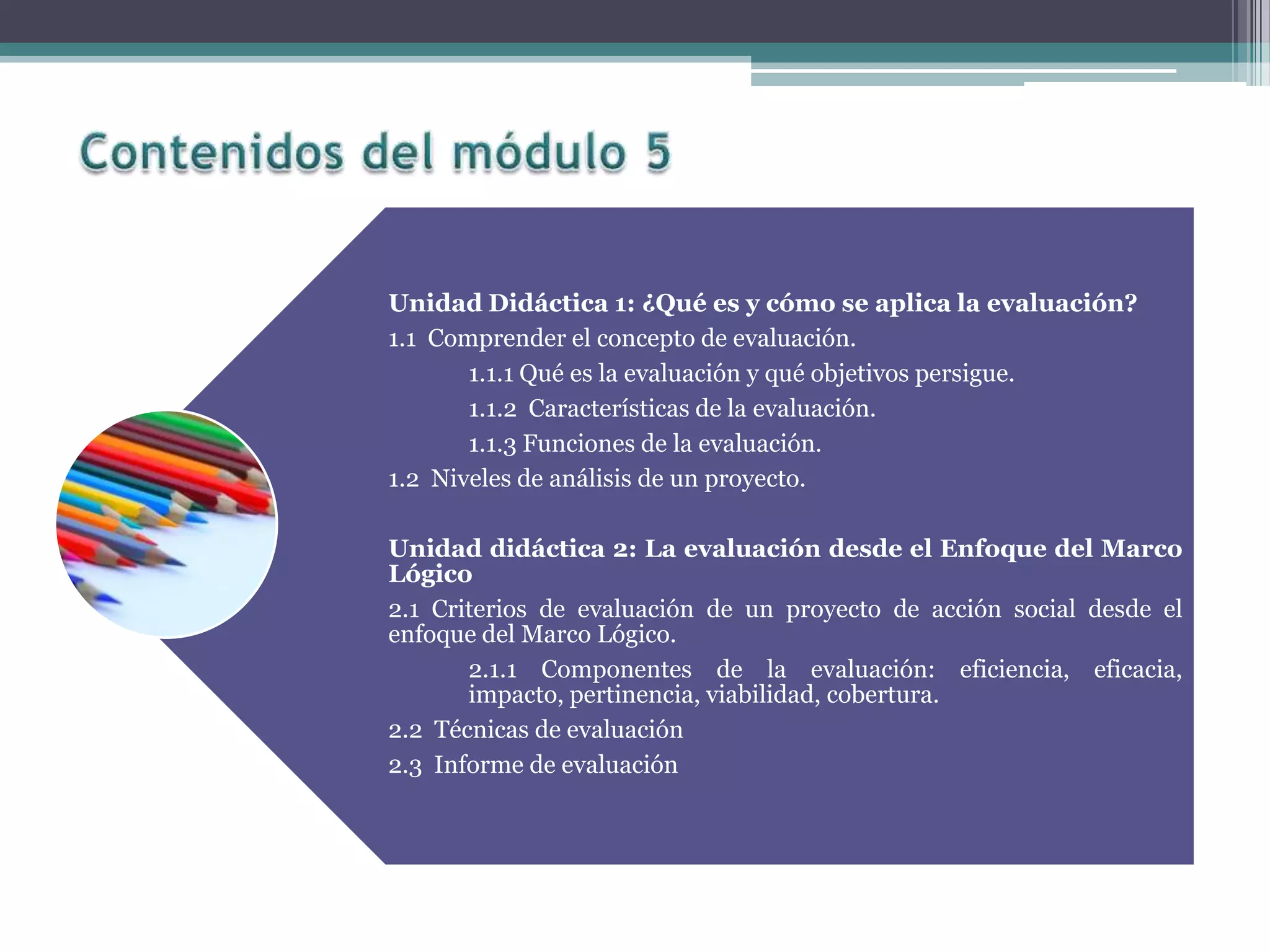 Unidad Didáctica 1: ¿Qué es y cómo se aplica la evaluación?
1.1 Comprender el concepto de evaluación.
1.1.1 Qué es la evaluación y qué objetivos persigue.
1.1.2 Características de la evaluación.
1.1.3 Funciones de la evaluación.
1.2 Niveles de análisis de un proyecto.
Unidad didáctica 2: La evaluación desde el Enfoque del Marco
Lógico
2.1 Criterios de evaluación de un proyecto de acción social desde el
enfoque del Marco Lógico.
2.1.1 Componentes de la evaluación: eficiencia, eficacia,
impacto, pertinencia, viabilidad, cobertura.
2.2 Técnicas de evaluación
2.3 Informe de evaluación
 