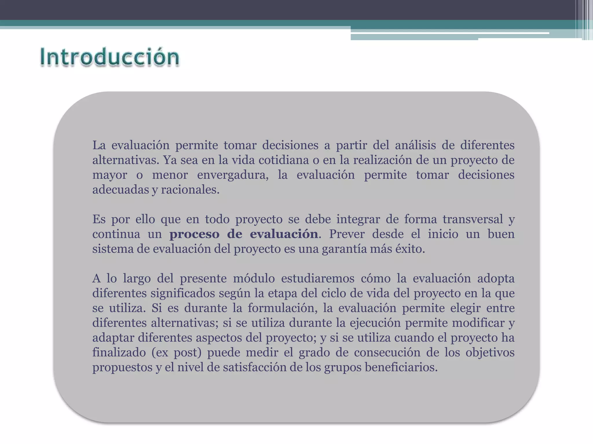 La evaluación permite tomar decisiones a partir del análisis de diferentes
alternativas. Ya sea en la vida cotidiana o en la realización de un proyecto de
mayor o menor envergadura, la evaluación permite tomar decisiones
adecuadas y racionales.
Es por ello que en todo proyecto se debe integrar de forma transversal y
continua un proceso de evaluación. Prever desde el inicio un buen
sistema de evaluación del proyecto es una garantía más éxito.
A lo largo del presente módulo estudiaremos cómo la evaluación adopta
diferentes significados según la etapa del ciclo de vida del proyecto en la que
se utiliza. Si es durante la formulación, la evaluación permite elegir entre
diferentes alternativas; si se utiliza durante la ejecución permite modificar y
adaptar diferentes aspectos del proyecto; y si se utiliza cuando el proyecto ha
finalizado (ex post) puede medir el grado de consecución de los objetivos
propuestos y el nivel de satisfacción de los grupos beneficiarios.
 