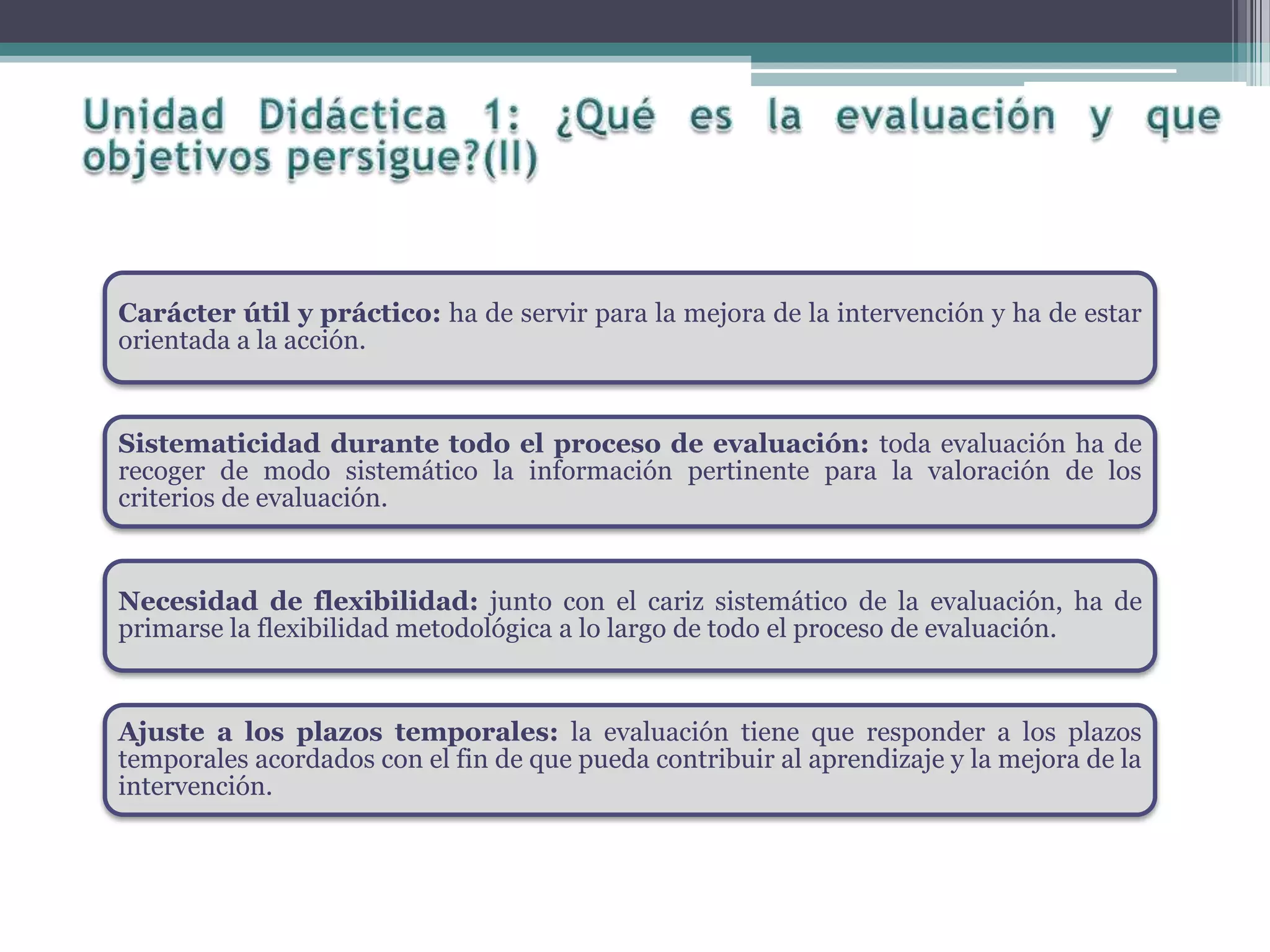 Carácter útil y práctico: ha de servir para la mejora de la intervención y ha de estar
orientada a la acción.
Sistematicidad durante todo el proceso de evaluación: toda evaluación ha de
recoger de modo sistemático la información pertinente para la valoración de los
criterios de evaluación.
Necesidad de flexibilidad: junto con el cariz sistemático de la evaluación, ha de
primarse la flexibilidad metodológica a lo largo de todo el proceso de evaluación.
Ajuste a los plazos temporales: la evaluación tiene que responder a los plazos
temporales acordados con el fin de que pueda contribuir al aprendizaje y la mejora de la
intervención.
 