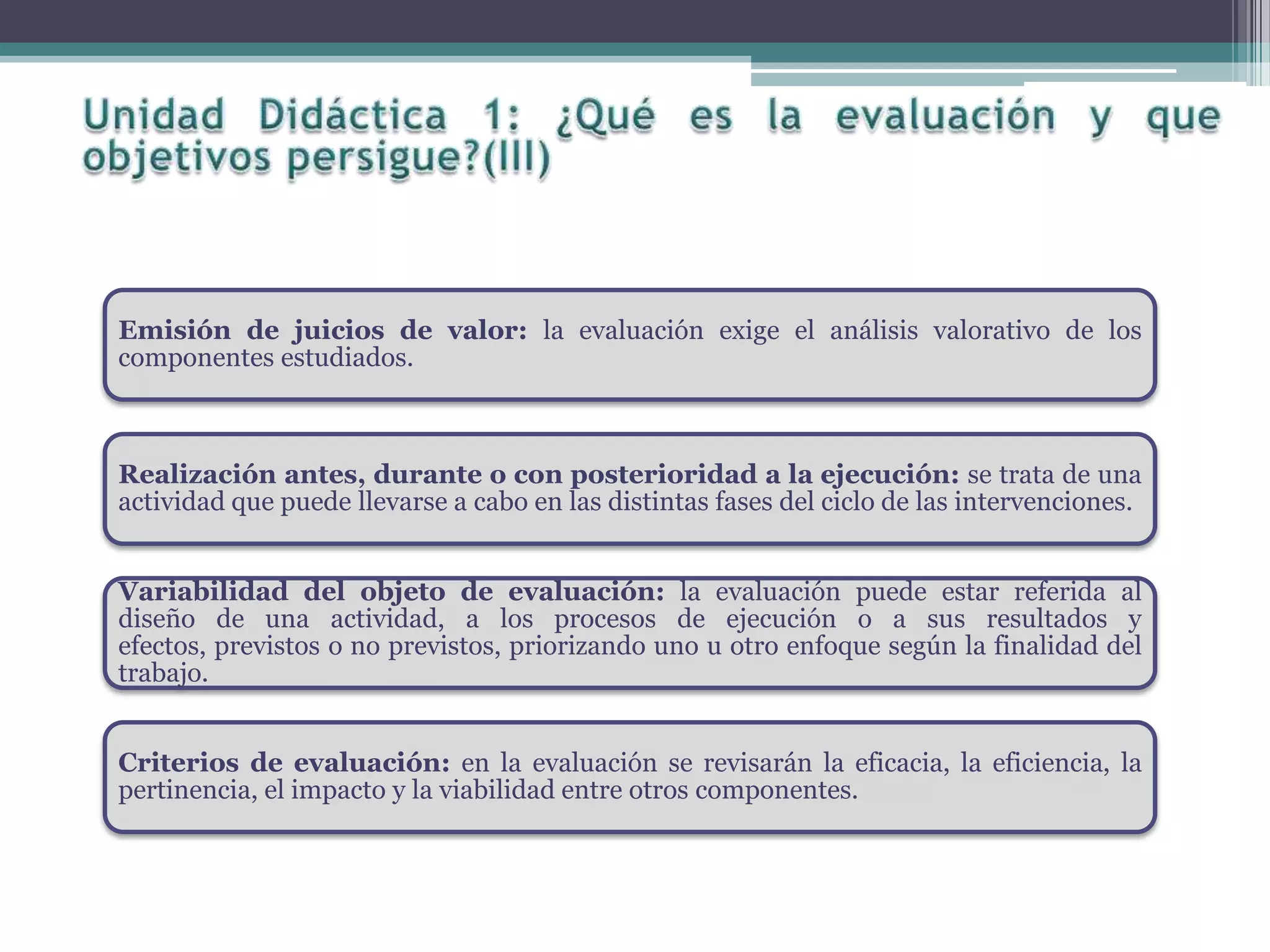 Emisión de juicios de valor: la evaluación exige el análisis valorativo de los
componentes estudiados.
Realización antes, durante o con posterioridad a la ejecución: se trata de una
actividad que puede llevarse a cabo en las distintas fases del ciclo de las intervenciones.
Variabilidad del objeto de evaluación: la evaluación puede estar referida al
diseño de una actividad, a los procesos de ejecución o a sus resultados y
efectos, previstos o no previstos, priorizando uno u otro enfoque según la finalidad del
trabajo.
Criterios de evaluación: en la evaluación se revisarán la eficacia, la eficiencia, la
pertinencia, el impacto y la viabilidad entre otros componentes.
 
