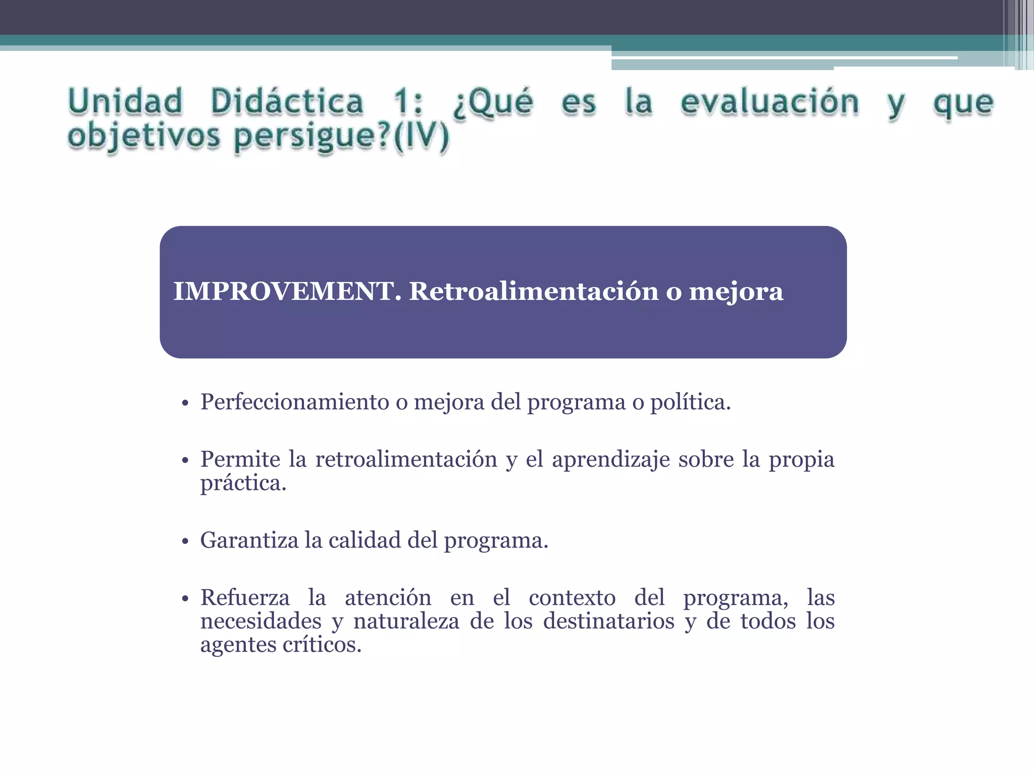 IMPROVEMENT. Retroalimentación o mejora
• Perfeccionamiento o mejora del programa o política.
• Permite la retroalimentación y el aprendizaje sobre la propia
práctica.
• Garantiza la calidad del programa.
• Refuerza la atención en el contexto del programa, las
necesidades y naturaleza de los destinatarios y de todos los
agentes críticos.
 