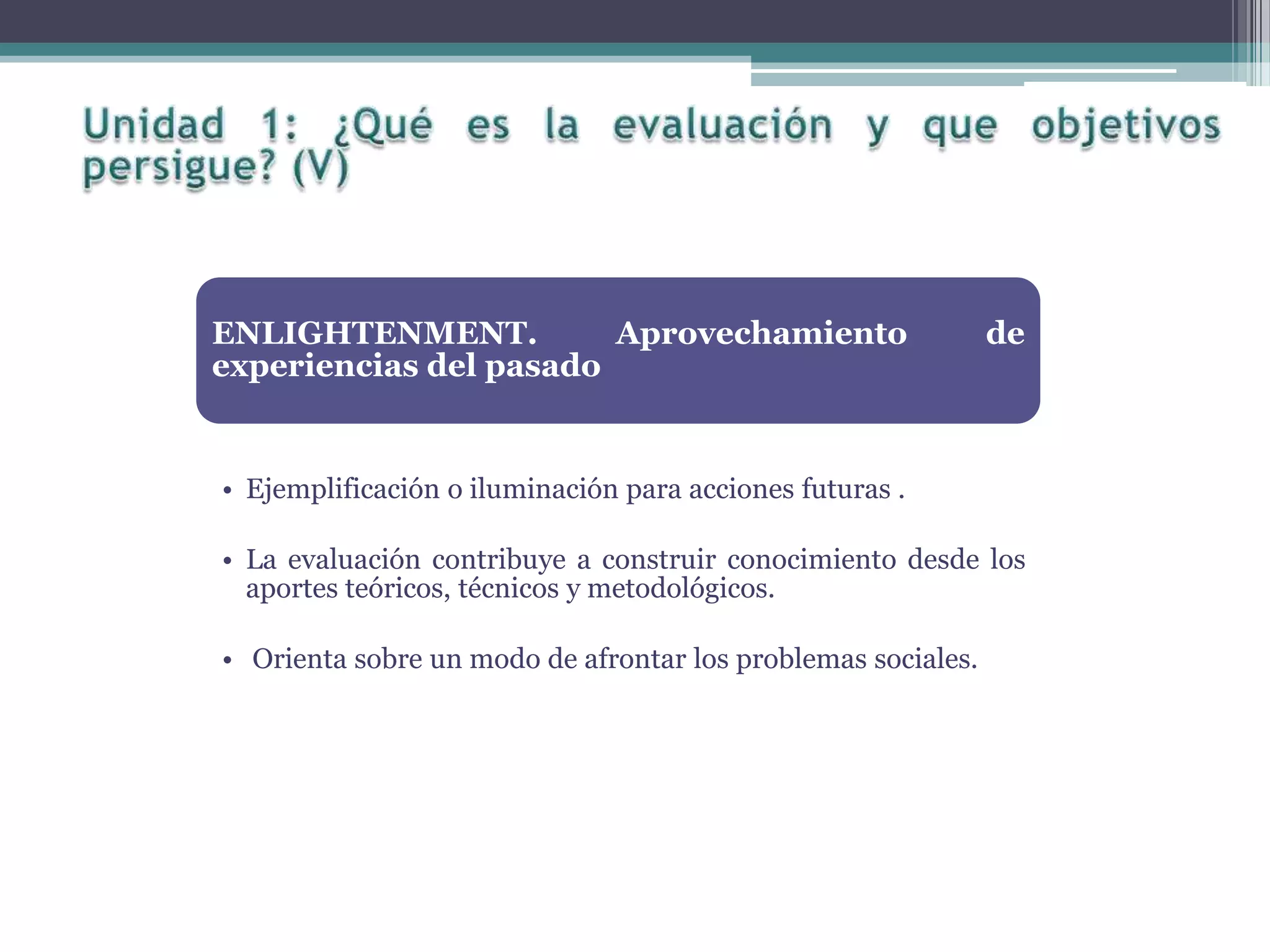 ENLIGHTENMENT. Aprovechamiento de
experiencias del pasado
• Ejemplificación o iluminación para acciones futuras .
• La evaluación contribuye a construir conocimiento desde los
aportes teóricos, técnicos y metodológicos.
• Orienta sobre un modo de afrontar los problemas sociales.
 