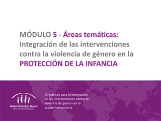Directrices para la integración
de las intervenciones contra la
violencia de género en la
acción humanitaria
MÓDULO 5 - Áreas temáticas:
Integración de las intervenciones
contra la violencia de género en la
PROTECCIÓN DE LA INFANCIA
 
