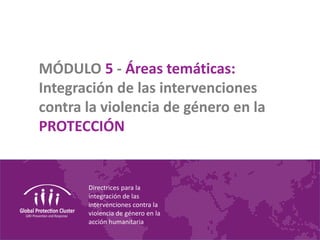 Directrices para la
integración de las
intervenciones contra la
violencia de género en la
acción humanitaria
MÓDULO 5 - Áreas temáticas:
Integración de las intervenciones
contra la violencia de género en la
PROTECCIÓN
 
