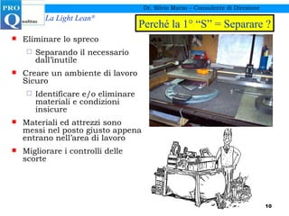 Dr. Silvio Marzo – Consulente di Direzione Eliminare lo spreco  Separando il necessario dall’inutile Creare un ambiente di lavoro Sicuro Identificare e/o eliminare materiali e condizioni insicure Materiali ed attrezzi sono messi nel posto giusto appena entrano nell’area di lavoro Migliorare i controlli delle scorte Perché la 1° “S” = Separare ? 