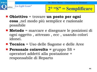 2° “S” = Semplificare Obiettivo  = trovare  un posto per ogni cosa  ,nel modo più semplice e razionale possibile Metodo  = marcare e disegnare le posizioni di ogni oggetto , attrezzo , ecc , usando colori idonei. Tecnica  = Uso delle Sagome e delle Aree Personale coinvolto =  gruppo 5S + operatori addetti alla postazione + responsabile di Reparto Dr. Silvio Marzo – Consulente di Direzione 