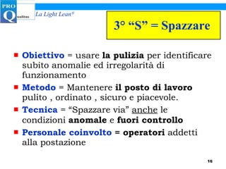 3° “S” = Spazzare  Obiettivo  = usare  la pulizia  per identificare subito anomalie ed irregolarità di funzionamento Metodo  = Mantenere  il posto di lavoro  pulito , ordinato , sicuro e piacevole. Tecnica  = “Spazzare via”  anche  le condizioni  anomale  e  fuori controllo Personale coinvolto  = operatori  addetti alla postazione 
