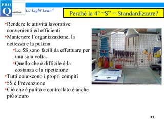 Rendere le attività lavorative convenienti ed efficienti Mantenere l’organizzazione, la nettezza e la pulizia Le 5S sono facili da effettuare per una sola volta. Quello che è difficile è la costanza e la ripetizione Tutti conoscono i propri compiti 5S è Prevenzione Ciò che è pulito e controllato è anche più sicuro Perché la 4° “S” = Standardizzare? 