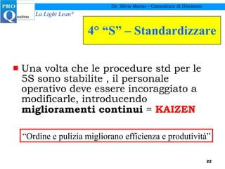 4° “S” – Standardizzare Una volta che le procedure std per le 5S sono stabilite , il personale operativo deve essere incoraggiato a modificarle, introducendo  miglioramenti continui  =  KAIZEN Dr. Silvio Marzo – Consulente di Direzione “ Ordine e pulizia migliorano efficienza e produtività” 