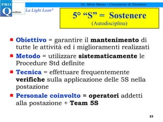 5° “S” =  Sostenere (Autodisciplina) Obiettivo  = garantire il  mantenimento  di tutte le attività ed i miglioramenti realizzati Metodo  = utilizzare  sistematicamente  le Procedure Std definite  Tecnica  = effettuare frequentemente  verifiche  sulla applicazione delle 5S nella postazione Personale coinvolto  = operatori  addetti alla postazione +  Team 5S Dr. Silvio Marzo – Consulente di Direzione 