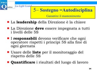 5–  Sostegno =Autodisciplina   Garantire il mantenimento La  leadership  della Direzione è la chiave La Direzione  deve  essere impegnata a tutti i livelli delle 5S I  responsabili  devono verificare che ogni operatore rispetti i principi 5S alla fine di ogni giornata Usare delle  liste  per il monitoraggio del rispetto delle 5S Quantificare  i risultati del luogo di lavoro 