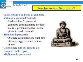 La disciplina è un modo di cambiare abitudini e cultura d’Azienda La disciplina è come ci si comporta continuamente per fare si chè il personale faccia le cose giuste in modo naturale Stimolare il personale   Ottenere collaborazione vuol dire ottenere suggeriementi ed idee nuove. Coinvolgere tutti sul rispetto dei compiti e delle regole. Migliorare le prestazioni Perchè Auto-Disciplina?   