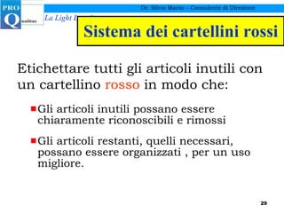 Sistema dei cartellini rossi Gli articoli inutili possano essere chiaramente riconoscibili e rimossi Gli articoli restanti, quelli necessari, possano essere organizzati , per un uso migliore. Dr. Silvio Marzo – Consulente di Direzione Etichettare tutti gli articoli inutili con un cartellino  rosso  in modo che: 