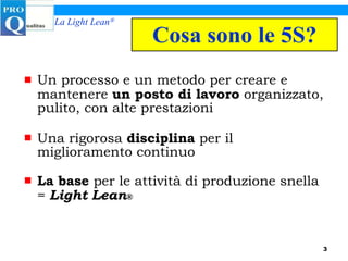 Cosa sono le 5S? Un processo e un metodo per creare e mantenere  un posto di lavoro  organizzato, pulito, con alte prestazioni Una rigorosa  disciplina  per il miglioramento continuo La base  per le attività di produzione snella =  Light Lean ® 