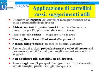 Applicazione di cartellini rossi: suggerimenti utili Utilizzare un  registro  dei cartellini rossi per prender nota della destinazione degli articoli. Addestrare tutti i partecipanti  in merito alla corretta procedura per l’applicazione dei cartellini rossi. Procedere con  ordine  — mappare tutte le aree. Non applicare i cartellini rossi alle persone ! Nessun compromesso : in caso di dubbio , eliminare! Anche alcuni articoli  precedentemente valutati necessari  possono essere etichettati , se i miglioramenti sono noti o suggeriti. Non applicare più cartellini su un oggetto . Essere  ragionevoli  per quel che riguarda articoli decorativi, foto di famiglia, piante, bottiglie d’acqua ecc. Dr. Silvio Marzo – Consulente di Direzione 