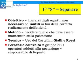 1° “S” = Separare Obiettivo  = liberarsi degli oggetti  non necessari  od  inutili  ai fini della corretta realizzazione dell’attività . Metodo  = decidere quello che deve essere mantenuto sulla postazione Tecnica  = Uso del Cartellini  Gialli  e  Rossi Personale coinvolto =  gruppo 5S + operatori addetti alla postazione + responsabile di Reparto Dr. Silvio Marzo – Consulente di Direzione 