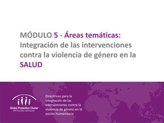 Directrices para la
integración de las
intervenciones contra la
violencia de género en la
acción humanitaria
MÓDULO 5 - Áreas temáticas:
Integración de las intervenciones
contra la violencia de género en la
SALUD
 