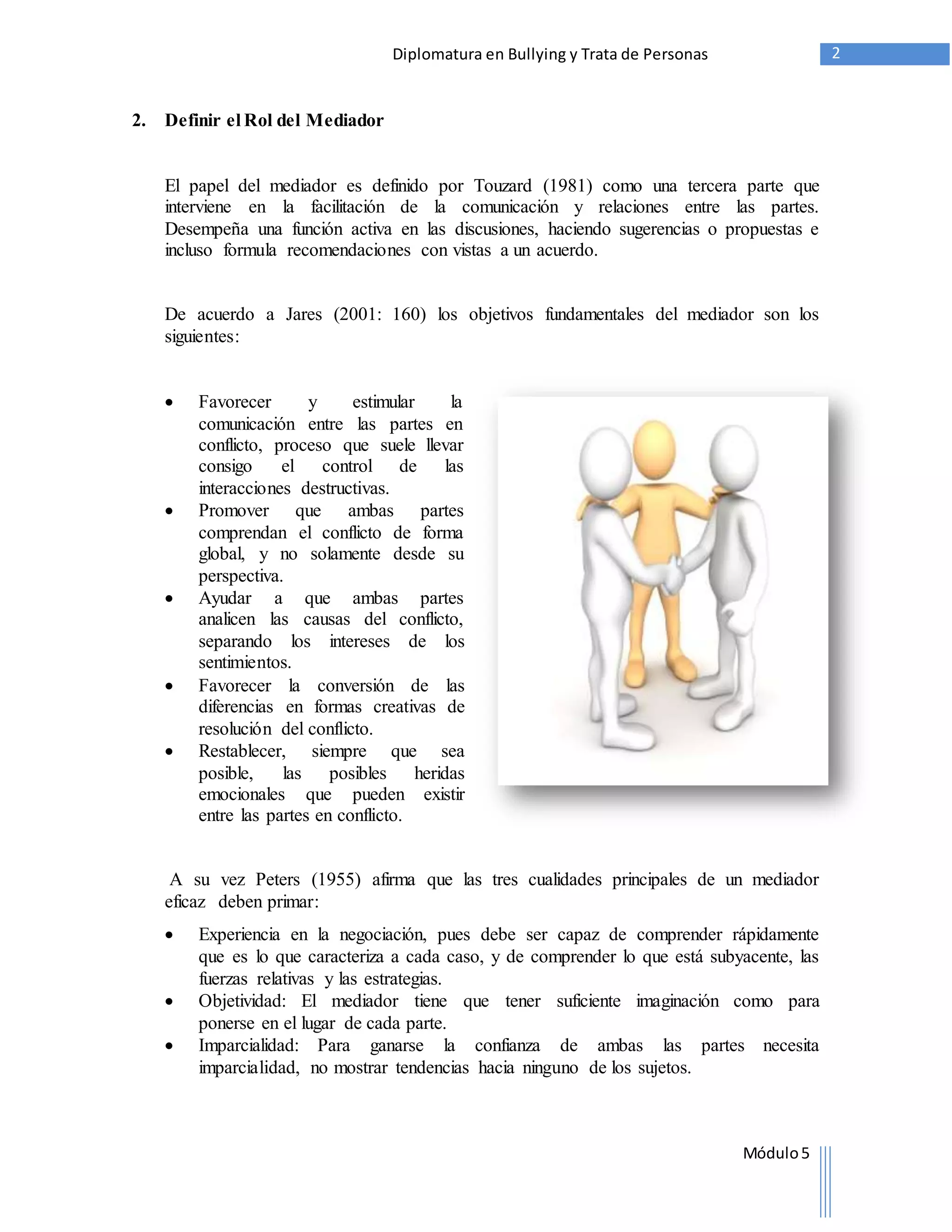 Diplomatura en Bullying y Trata de Personas 2 
Módulo 5 
2. Definir el Rol del Mediador 
El papel del mediador es definido por Touzard (1981) como una tercera parte que 
interviene en la facilitación de la comunicación y relaciones entre las partes. 
Desempeña una función activa en las discusiones, haciendo sugerencias o propuestas e 
incluso formula recomendaciones con vistas a un acuerdo. 
De acuerdo a Jares (2001: 160) los objetivos fundamentales del mediador son los 
siguientes: 
 Favorecer y estimular la 
comunicación entre las partes en 
conflicto, proceso que suele llevar 
consigo el control de las 
interacciones destructivas. 
 Promover que ambas partes 
comprendan el conflicto de forma 
global, y no solamente desde su 
perspectiva. 
 Ayudar a que ambas partes 
analicen las causas del conflicto, 
separando los intereses de los 
sentimientos. 
 Favorecer la conversión de las 
diferencias en formas creativas de 
resolución del conflicto. 
 Restablecer, siempre que sea 
posible, las posibles heridas 
emocionales que pueden existir 
entre las partes en conflicto. 
A su vez Peters (1955) afirma que las tres cualidades principales de un mediador 
eficaz deben primar: 
 Experiencia en la negociación, pues debe ser capaz de comprender rápidamente 
que es lo que caracteriza a cada caso, y de comprender lo que está subyacente, las 
fuerzas relativas y las estrategias. 
 Objetividad: El mediador tiene que tener suficiente imaginación como para 
ponerse en el lugar de cada parte. 
 Imparcialidad: Para ganarse la confianza de ambas las partes necesita 
imparcialidad, no mostrar tendencias hacia ninguno de los sujetos. 
 