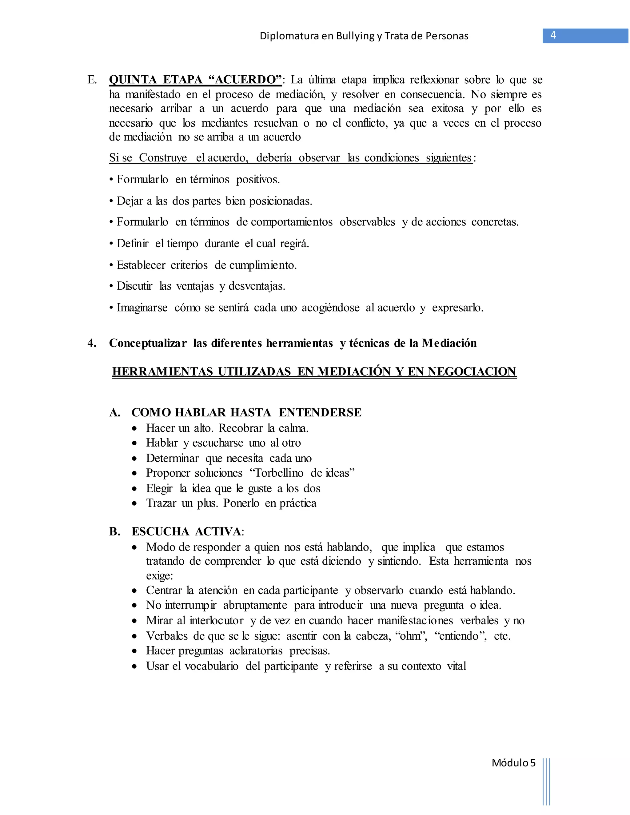 Diplomatura en Bullying y Trata de Personas 4 
E. QUINTA ETAPA “ACUERDO”: La última etapa implica reflexionar sobre lo que se 
ha manifestado en el proceso de mediación, y resolver en consecuencia. No siempre es 
necesario arribar a un acuerdo para que una mediación sea exitosa y por ello es 
necesario que los mediantes resuelvan o no el conflicto, ya que a veces en el proceso 
de mediación no se arriba a un acuerdo 
Si se Construye el acuerdo, debería observar las condiciones siguientes : 
• Formularlo en términos positivos. 
• Dejar a las dos partes bien posicionadas. 
• Formularlo en términos de comportamientos observables y de acciones concretas. 
• Definir el tiempo durante el cual regirá. 
• Establecer criterios de cumplimiento. 
• Discutir las ventajas y desventajas. 
• Imaginarse cómo se sentirá cada uno acogiéndose al acuerdo y expresarlo. 
Módulo 5 
4. Conceptualizar las diferentes herramientas y técnicas de la Mediación 
HERRAMIENTAS UTILIZADAS EN MEDIACIÓN Y EN NEGOCIACION 
A. COMO HABLAR HASTA ENTENDERSE 
 Hacer un alto. Recobrar la calma. 
 Hablar y escucharse uno al otro 
 Determinar que necesita cada uno 
 Proponer soluciones “Torbellino de ideas” 
 Elegir la idea que le guste a los dos 
 Trazar un plus. Ponerlo en práctica 
B. ESCUCHA ACTIVA: 
 Modo de responder a quien nos está hablando, que implica que estamos 
tratando de comprender lo que está diciendo y sintiendo. Esta herramienta nos 
exige: 
 Centrar la atención en cada participante y observarlo cuando está hablando. 
 No interrumpir abruptamente para introducir una nueva pregunta o idea. 
 Mirar al interlocutor y de vez en cuando hacer manifestaciones verbales y no 
 Verbales de que se le sigue: asentir con la cabeza, “ohm”, “entiendo”, etc. 
 Hacer preguntas aclaratorias precisas. 
 Usar el vocabulario del participante y referirse a su contexto vital 
 