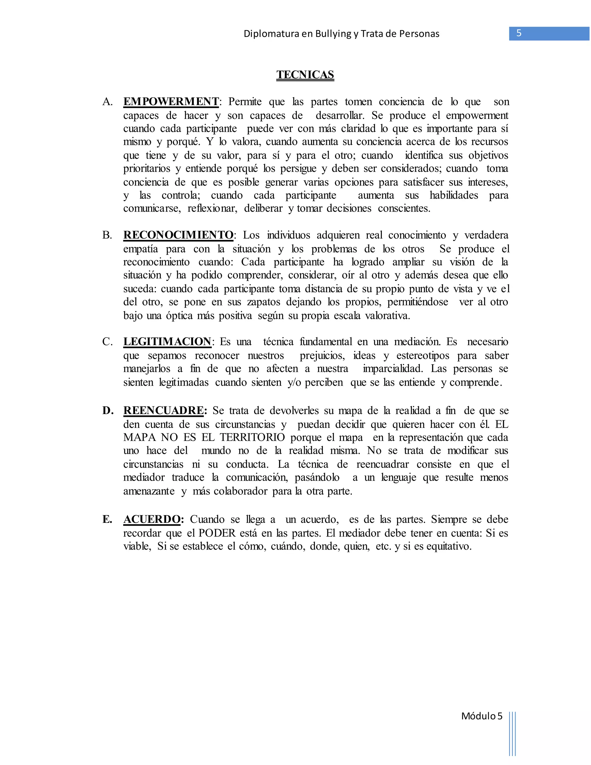 Diplomatura en Bullying y Trata de Personas 5 
Módulo 5 
TECNICAS 
A. EMPOWERMENT: Permite que las partes tomen conciencia de lo que son 
capaces de hacer y son capaces de desarrollar. Se produce el empowerment 
cuando cada participante puede ver con más claridad lo que es importante para sí 
mismo y porqué. Y lo valora, cuando aumenta su conciencia acerca de los recursos 
que tiene y de su valor, para sí y para el otro; cuando identifica sus objetivos 
prioritarios y entiende porqué los persigue y deben ser considerados; cuando toma 
conciencia de que es posible generar varias opciones para satisfacer sus intereses, 
y las controla; cuando cada participante aumenta sus habilidades para 
comunicarse, reflexionar, deliberar y tomar decisiones conscientes. 
B. RECONOCIMIENTO: Los individuos adquieren real conocimiento y verdadera 
empatía para con la situación y los problemas de los otros Se produce el 
reconocimiento cuando: Cada participante ha logrado ampliar su visión de la 
situación y ha podido comprender, considerar, oír al otro y además desea que ello 
suceda: cuando cada participante toma distancia de su propio punto de vista y ve el 
del otro, se pone en sus zapatos dejando los propios, permitiéndose ver al otro 
bajo una óptica más positiva según su propia escala valorativa. 
C. LEGITIMACION: Es una técnica fundamental en una mediación. Es necesario 
que sepamos reconocer nuestros prejuicios, ideas y estereotipos para saber 
manejarlos a fin de que no afecten a nuestra imparcialidad. Las personas se 
sienten legitimadas cuando sienten y/o perciben que se las entiende y comprende. 
D. REENCUADRE: Se trata de devolverles su mapa de la realidad a fin de que se 
den cuenta de sus circunstancias y puedan decidir que quieren hacer con él. EL 
MAPA NO ES EL TERRITORIO porque el mapa en la representación que cada 
uno hace del mundo no de la realidad misma. No se trata de modificar sus 
circunstancias ni su conducta. La técnica de reencuadrar consiste en que el 
mediador traduce la comunicación, pasándolo a un lenguaje que resulte menos 
amenazante y más colaborador para la otra parte. 
E. ACUERDO: Cuando se llega a un acuerdo, es de las partes. Siempre se debe 
recordar que el PODER está en las partes. El mediador debe tener en cuenta: Si es 
viable, Si se establece el cómo, cuándo, donde, quien, etc. y si es equitativo. 
 