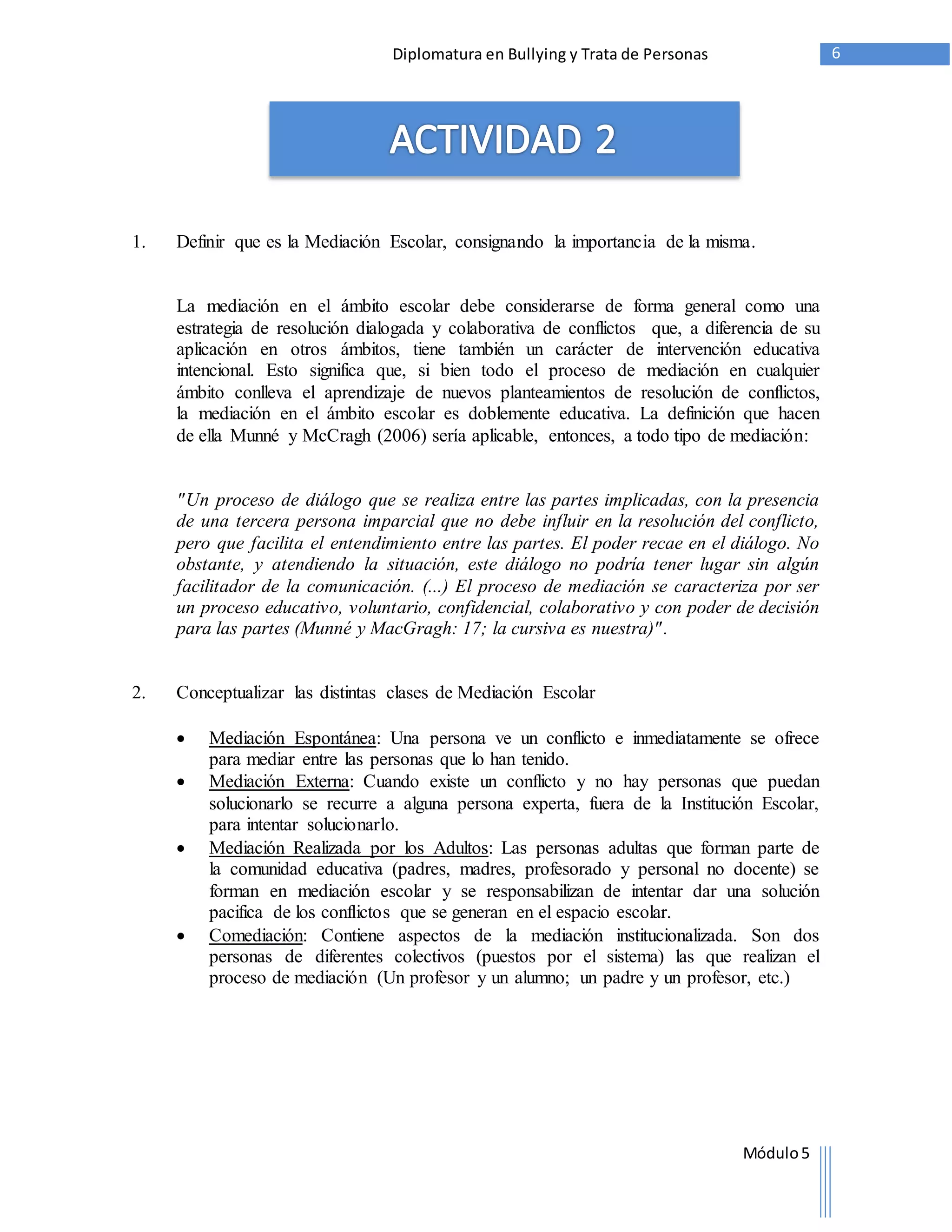 Diplomatura en Bullying y Trata de Personas 6 
1. Definir que es la Mediación Escolar, consignando la importancia de la misma. 
La mediación en el ámbito escolar debe considerarse de forma general como una 
estrategia de resolución dialogada y colaborativa de conflictos que, a diferencia de su 
aplicación en otros ámbitos, tiene también un carácter de intervención educativa 
intencional. Esto significa que, si bien todo el proceso de mediación en cualquier 
ámbito conlleva el aprendizaje de nuevos planteamientos de resolución de conflictos, 
la mediación en el ámbito escolar es doblemente educativa. La definición que hacen 
de ella Munné y McCragh (2006) sería aplicable, entonces, a todo tipo de mediación: 
"Un proceso de diálogo que se realiza entre las partes implicadas, con la presencia 
de una tercera persona imparcial que no debe influir en la resolución del conflicto, 
pero que facilita el entendimiento entre las partes. El poder recae en el diálogo. No 
obstante, y atendiendo la situación, este diálogo no podría tener lugar sin algún 
facilitador de la comunicación. (...) El proceso de mediación se caracteriza por ser 
un proceso educativo, voluntario, confidencial, colaborativo y con poder de decisión 
para las partes (Munné y MacGragh: 17; la cursiva es nuestra)" . 
Módulo 5 
2. Conceptualizar las distintas clases de Mediación Escolar 
 Mediación Espontánea: Una persona ve un conflicto e inmediatamente se ofrece 
para mediar entre las personas que lo han tenido. 
 Mediación Externa: Cuando existe un conflicto y no hay personas que puedan 
solucionarlo se recurre a alguna persona experta, fuera de la Institución Escolar, 
para intentar solucionarlo. 
 Mediación Realizada por los Adultos: Las personas adultas que forman parte de 
la comunidad educativa (padres, madres, profesorado y personal no docente) se 
forman en mediación escolar y se responsabilizan de intentar dar una solución 
pacifica de los conflictos que se generan en el espacio escolar. 
 Comediación: Contiene aspectos de la mediación institucionalizada. Son dos 
personas de diferentes colectivos (puestos por el sistema) las que realizan el 
proceso de mediación (Un profesor y un alumno; un padre y un profesor, etc.) 
 