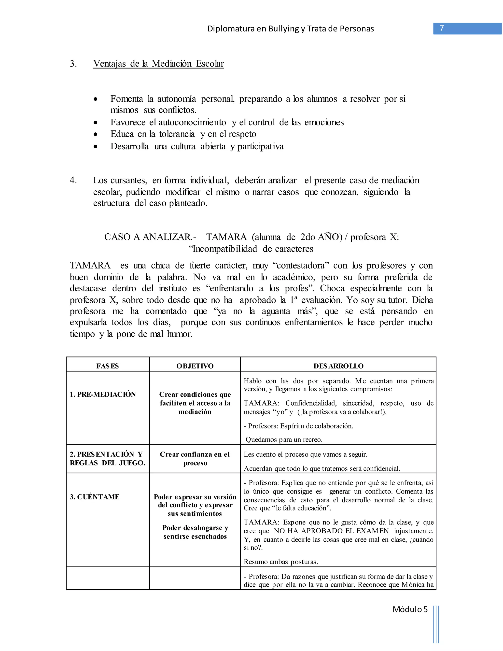 Diplomatura en Bullying y Trata de Personas 7 
Módulo 5 
3. Ventajas de la Mediación Escolar 
 Fomenta la autonomía personal, preparando a los alumnos a resolver por si 
mismos sus conflictos. 
 Favorece el autoconocimiento y el control de las emociones 
 Educa en la tolerancia y en el respeto 
 Desarrolla una cultura abierta y participativa 
4. Los cursantes, en forma individual, deberán analizar el presente caso de mediación 
escolar, pudiendo modificar el mismo o narrar casos que conozcan, siguiendo la 
estructura del caso planteado. 
CASO A ANALIZAR.- TAMARA (alumna de 2do AÑO) / profesora X: 
“Incompatibilidad de caracteres 
TAMARA es una chica de fuerte carácter, muy “contestadora” con los profesores y con 
buen dominio de la palabra. No va mal en lo académico, pero su forma preferida de 
destacase dentro del instituto es “enfrentando a los profes”. Choca especialmente con la 
profesora X, sobre todo desde que no ha aprobado la 1ª evaluación. Yo soy su tutor. Dicha 
profesora me ha comentado que “ya no la aguanta más”, que se está pensando en 
expulsarla todos los días, porque con sus continuos enfrentamientos le hace perder mucho 
tiempo y la pone de mal humor. 
FASES OBJETIVO DESARROLLO 
1. PRE-MEDIACIÓN 
Crear condiciones que 
faciliten el acceso a la 
mediación 
Hablo con las dos por separado. Me cuentan una primera 
versión, y llegamos a los siguientes compromisos: 
TAMARA: Confidencialidad, sinceridad, respeto, uso de 
mensajes “y o” y (¡la p rofesora va a colaborar!). 
- Profesora: Espíritu de colaboración. 
Quedamos para un recreo. 
2. PRESENTACIÓN Y 
REGLAS DEL JUEGO. 
Crear confianza en el 
proceso 
Les cuento el proceso que vamos a seguir. 
Acuerdan que todo lo que tratemos será confidencial. 
3. CUÉNTAME 
Poder expresar su versión 
del conflicto y expresar 
sus sentimientos 
Poder desahogarse y 
sentirse escuchados 
- Profesora: Explica que no entiende por qué se le enfrenta, así 
lo único que consigue es generar un conflicto. Comenta las 
consecuencias de esto para el desarrollo normal de la clase. 
Cree que “le falta educación”. 
TAMARA: Expone que no le gusta cómo da la clase, y que 
cree que NO HA APROBADO EL EXAMEN injustamente. 
Y, en cuanto a decirle las cosas que cree mal en clase, ¿cuándo 
si no?. 
Resumo ambas posturas. 
- Profesora: Da razones que justifican su forma de dar la clase y 
dice que por ella no la va a cambiar. Reconoce que Mónica ha 
 