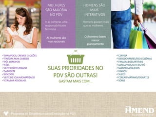 Programa de Excelência para Execução no PDV
MULHERES
SÃO MAIORIA
NO PDV
Ir as compras uma
responsabilidade
feminina
As mulheres são
mais racionais
Homens gastam mais
que as mulheres
HOMENS SÃO
MAIS
INTERATIVOS
Os homens fazem
menor
planejamento
SUAS PRIORIDADES NO
PDV SÃO OUTRAS!
GASTAM MAIS COM...
SHAMPOOS, CREMES E LOÇÕES
TINTURA PARA CABELOS
PÓS SHAMPOO
PÃES
LEITES PASTEURIZADO
SABONETE
BISCOITO
LEITE DE SOJA AROMATIZADO
CERA PAR ASSOALHO
CERVEJA
DESODORANTES/DEO COLÔNIAS
FRALDAS DESCARTÁVEIS
LONGA VIDA/LEITE EM PÓ
MANTEIGA/QUEIJOS
VINHOS
SUCOS
CEREAIS MATINAIS/IOGURTES
SOPAS
 
